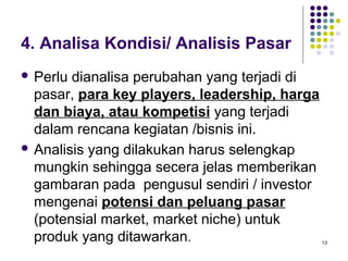 4. Analisa Kondisi/ Analisis Pasar
 Perlu dianalisa perubahan yang terjadi di
  pasar, para key players, leadership, harga
  dan biaya, atau kompetisi yang terjadi
  dalam rencana kegiatan /bisnis ini.
 Analisis yang dilakukan harus selengkap
  mungkin sehingga secera jelas memberikan
  gambaran pada pengusul sendiri / investor
  mengenai potensi dan peluang pasar
  (potensial market, market niche) untuk
  produk yang ditawarkan.                      13
 