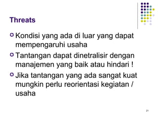 Threats
 Kondisi yang ada di luar yang dapat
  mempengaruhi usaha
 Tantangan dapat dinetralisir dengan
  manajemen yang baik atau hindari !
 Jika tantangan yang ada sangat kuat
  mungkin perlu reorientasi kegiatan /
  usaha

                                         21
 