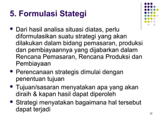 5. Formulasi Stategi
 Dari hasil analisa situasi diatas, perlu
  diformulasikan suatu strategi yang akan
  dilakukan dalam bidang pemasaran, produksi
  dan pembiayaannya yang dijabarkan dalam
  Rencana Pemasaran, Rencana Produksi dan
  Pembiayaan
 Perencanaan strategis dimulai dengan
  penentuan tujuan
 Tujuan/sasaran menyatakan apa yang akan
  diraih & kapan hasil dapat diperoleh
 Strategi menyatakan bagaimana hal tersebut
  dapat terjadi                                22
 