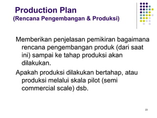 Production Plan
(Rencana Pengembangan & Produksi)


Memberikan penjelasan pemikiran bagaimana
 rencana pengembangan produk (dari saat
 ini) sampai ke tahap produksi akan
 dilakukan.
Apakah produksi dilakukan bertahap, atau
 produksi melalui skala pilot (semi
 commercial scale) dsb.


                                       23
 