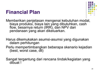 Financial Plan
Memberikan penjelasan mengenai kebutuhan modal,
 biaya produksi, biaya lain yang dibutuhkan, cash
 flow, besarnya return (IRR), dan NPV dari
 pendanaan yang akan dikeluarkan.

Harus dikemukakan asumsi-asumsi yang digunakan
  dalam perhitungan
Perlu mempertimbangkan beberapa skenario kejadian
  (best, worst case, dll)

Sangat tergantung dari rencana tindak/kegiatan yang
  dibuat !
                                                      25
 