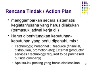 Rencana Tindak / Action Plan
   menggambarkan secara sistematis
    kegiatan/usaha yang harus dilakukan
    (termasuk jadwal kerja dll)
   Harus diperhitungkan kebutuhan-
    kebutuhan yang perlu dipenuhi, mis :
       Technology; Personnel ; Resource (financial,
        distribution, promotion,etc); External (products/
        services / technology required to be purchased
        outside company)
       Apa isu-isu penting yang harus diselesaikan         27
 