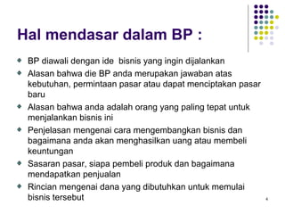 Hal mendasar dalam BP :
 BP diawali dengan ide bisnis yang ingin dijalankan
 Alasan bahwa die BP anda merupakan jawaban atas
 kebutuhan, permintaan pasar atau dapat menciptakan pasar
 baru
 Alasan bahwa anda adalah orang yang paling tepat untuk
 menjalankan bisnis ini
 Penjelasan mengenai cara mengembangkan bisnis dan
 bagaimana anda akan menghasilkan uang atau membeli
 keuntungan
 Sasaran pasar, siapa pembeli produk dan bagaimana
 mendapatkan penjualan
 Rincian mengenai dana yang dibutuhkan untuk memulai
 bisnis tersebut                                            4
 