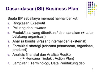 Dasar-dasar (ISI) Business Plan
Suatu BP sebaiknya memuat hal-hal berikut:
1. Ringkasan Eksekutif
2. Peluang dan tawaran
3. Produk/jasa yang diberikan / direncanakan (+ Latar
   belakang organisasi)
4. Analisa kondisi /Pasar ( internal dan eksternal)
5. Formulasi strategi (rencana pemasaran, organisasi,
   produksi)
6. Analisis finansial dan Analisa Resiko
        ( + Rencana Tindak , Action Plan)
7. Lampiran : Terminologi, Data Pendukung dsb
                                                   7
 