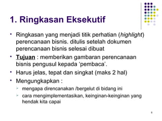 1. Ringkasan Eksekutif
   Ringkasan yang menjadi titik perhatian (highlight)
    perencanaan bisnis. ditulis setelah dokumen
    perencanaan bisnis selesai dibuat
   Tujuan : memberikan gambaran perencanaan
    bisnis pengusul kepada ‘pembaca’.
   Harus jelas, tepat dan singkat (maks 2 hal)
   Mengungkapkan :
       mengapa direncanakan /bergelut di bidang ini
       cara mengimplementasikan, keinginan-keinginan yang
        hendak kita capai

                                                             8
 