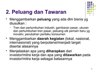 2. Peluang dan Tawaran
   Menggambarkan peluang yang ada dlm bisnis yg
    diusulkan :
       Tren dan pertumbuhan industri, gambaran pasar, ukuran
        dan pertumbuhan tren pasar, peluang utk pemain baru yg
        inovativ, perubahan perilaku konsumen
   Menggambarkan daerah kegiatan (lokal, nasional,
    internasional) yang berpotensi/menjadi target
    disertai alasannya
   Menjelaskan apa yang diharapkan dari
    investor/mitra kerja dan apa yang ditawarkan pada
    investor/mitra kerja sebagai balasannya

                                                                 9
 