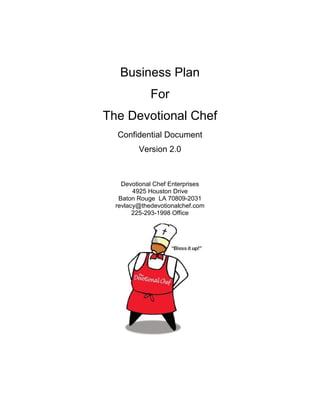 Business Plan
             For
The Devotional Chef
  Confidential Document
         Version 2.0



    Devotional Chef Enterprises
        4925 Houston Drive
   Baton Rouge LA 70809-2031
  revlacy@thedevotionalchef.com
        225-293-1998 Office
 