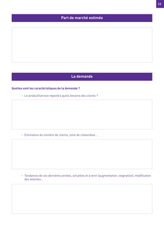 11
11
Quelles sont les caractéristiques de la demande ?
- Le produit/service répond à quels besoins des clients ?
- Estimation du nombre de clients, zone de chalandise…
- Tendances de ces dernières années, actuelles et à venir (augmentation, stagnation), modification
des attentes…
Part de marché estimée
La demande
 