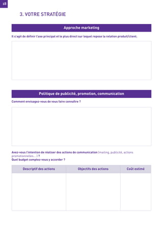 18
18
Il s’agit de définir l’axe principal et le plus direct sur lequel repose la relation produit/client.
Comment envisagez-vous de vous faire connaître ?
Avez-vous l’intention de réaliser des actions de communication (mailing, publicité, actions
promotionnelles... ) ?
Quel budget comptez-vous y accorder ?
Approche marketing
Politique de publicité, promotion, communication
Descriptif des actions Objectifs des actions Coût estimé
3. VOTRE STRATÉGIE
 