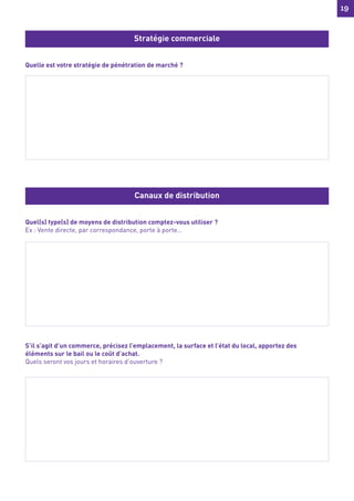 19
19
Quelle est votre stratégie de pénétration de marché ?
Quel(s) type(s) de moyens de distribution comptez-vous utiliser ?
Ex : Vente directe, par correspondance, porte à porte…
N’hésitez pas à vous faire aider pour sa rédaction.
Bonne lecture et bon travail.
S’il s’agit d’un commerce, précisez l’emplacement, la surface et l’état du local, apportez des
éléments sur le bail ou le coût d’achat.
Quels seront vos jours et horaires d’ouverture ?
Stratégie commerciale
Canaux de distribution
 
