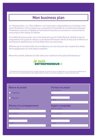 Mon business plan
Le « Business plan » ou « Plan d'affaires » est l’instrument indispensable pour formaliser votre
projet d’entreprise. C’est le support qui va permettre à l’ensemble de vos partenaires (banque*,
investisseurs, associés…) d’apprécier l’articulation financière, économique et commerciale de
votre projet et d’en évaluer la viabilité.
Ce modèle de business plan, mis à votre disposition par le Crédit Agricole, détaille toutes les
composantes d’un projet de création ou de reprise d’entreprise. Prenez le temps de la réflexion et
enrichissez-le régulièrement au fil de l’élaboration de votre projet.
N’hésitez pas à vous faire aider pour sa rédaction, en vous entourant des conseils d’un réseau
d’accompagnement, de votre expert-comptable…
Retrouvez conseils, adresses et outils utiles pour construire votre projet d’entreprise sur
* La présentation du business plan à votre conseiller bancaire ne saurait en aucun cas déboucher sur une quelconque validation de sa
part, en aucun cas la responsabilité de votre établissement de crédit ne saurait être engagée sur la base du business plan.
Création
Reprise
Nature du projet Porteur du projet
Nom, prénom
Tél.
e-mail
Expert-comptable
Nom du cabinet
Nom, prénom
Tél.
e-mail
Réseau d’accompagnement
Nom du réseau
Nom, prénom
Tél.
e-mail
 