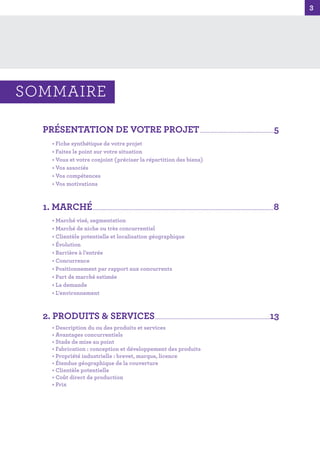 3
3
PRÉSENTATION DE VOTRE PROJET...........................................................................5
• Fiche synthétique de votre projet
• Faites le point sur votre situation
• Vous et votre conjoint (préciser la répartition des biens)
• Vos associés
• Vos compétences
• Vos motivations
1. MARCHÉ.......................................................................................................................................................................................8
• Marché visé, segmentation
• Marché de niche ou très concurrentiel
• Clientèle potentielle et localisation géographique
• Évolution
• Barrière à l’entrée
• Concurrence
• Positionnement par rapport aux concurrents
• Part de marché estimée
• La demande
• L’environnement
2. PRODUITS & SERVICES....................................................................................................................13
• Description du ou des produits et services
• Avantages concurrentiels
• Stade de mise au point
• Fabrication : conception et développement des produits
• Propriété industrielle : brevet, marque, licence
• Étendue géographique de la couverture
• Clientèle potentielle
• Coût direct de production
• Prix
SOMMAIRE
 