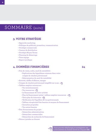 4
4
3. VOTRE STRATÉGIE 18
• Approche marketing
• Politique de publicité, promotion, communication
• Stratégie commerciale
• Canaux de distribution
• Stratégie Moyen Terme
• Planning de démarrage
• Votre équipe
• Aspect juridique
4. DONNÉES FINANCIÈRES 24
• Prix de vente, coûts, seuil de rentabilité :
- Explications des hypothèses retenues dans votre
compte de résultat prévisionnel
- Détermination du seuil de rentabilité
• Activité, chiffre d’affaires, marges
• Compte de résultat prévisionnel simplifié sur 3 ans
• Tableau emplois-ressources :
- Vos investissements
- Vos ressources
- Le financement de votre activité
- Plan de financement initial : tableau emplois-ressources
- Votre plan de trésorerie
- Vérification de l’équilibre de vos prévisionnels
- Tableau récapitulatif des besoins et moyens de financement
- Garanties proposées
- Vos autres besoins
• État d’avancement du projet :
- Démarches administratives
- Démarches commerciales
- Démarches de recherche de financement
• Pièces à joindre au dossier
Vous pouvez télécharger et enregistrer ces
4 documents au format Excel en cliquant ici.
SOMMAIRE (suite)
 