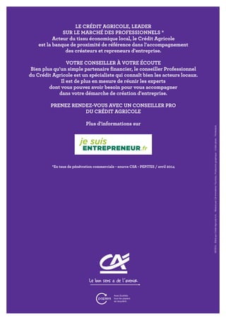 LE CRÉDIT AGRICOLE, LEADER
SUR LE MARCHÉ DES PROFESSIONNELS *
Acteur du tissu économique local, le Crédit Agricole
est la banque de proximité de référence dans l'accompagnement
des créateurs et repreneurs d'entreprise.
VOTRE CONSEILLER À VOTRE ÉCOUTE
Bien plus qu'un simple partenaire financier, le conseiller Professionnel
du Crédit Agricole est un spécialiste qui connaît bien les acteurs locaux.
Il est de plus en mesure de réunir les experts
dont vous pouvez avoir besoin pour vous accompagner
dans votre démarche de création d'entreprise.
PRENEZ RENDEZ-VOUS AVEC UN CONSEILLER PRO
DU CRÉDIT AGRICOLE
Plus d'informations sur
*En taux de pénétration commerciale - source CSA - PEPITES / avril 2014
09/2014
-
Édité
par
Crédit
Agricole
S.A.
-
Réalisé
par
CA
Immobilier
Facilities,
Production
graphique
-
Crédit
photo
:
Thinkstock.
 