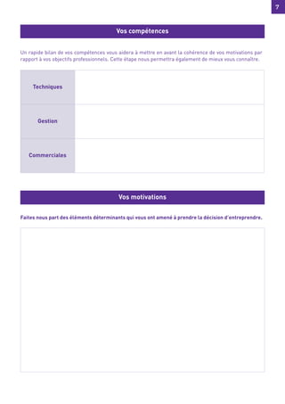 7
7
Un rapide bilan de vos compétences vous aidera à mettre en avant la cohérence de vos motivations par
rapport à vos objectifs professionnels. Cette étape nous permettra également de mieux vous connaître.
Faites nous part des éléments déterminants qui vous ont amené à prendre la décision d’entreprendre.
Vos compétences
Vos motivations
Techniques
Gestion
Commerciales
 