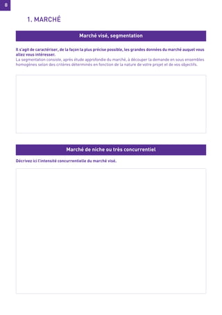 8
8
Il s’agit de caractériser, de la façon la plus précise possible, les grandes données du marché auquel vous
allez vous intéresser.
La segmentation consiste, après étude approfondie du marché, à découper la demande en sous ensembles
homogènes selon des critères déterminés en fonction de la nature de votre projet et de vos objectifs.
Décrivez ici l’intensité concurrentielle du marché visé.
Marché visé, segmentation
Marché de niche ou très concurrentiel
1. MARCHÉ
 
