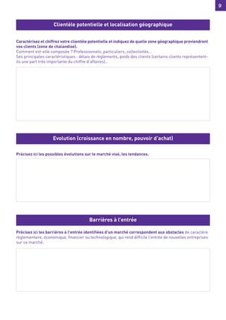 9
9
Caractérisez et chiffrez votre clientèle potentielle et indiquez de quelle zone géographique proviendront
vos clients (zone de chalandise).
Comment est-elle composée ? Professionnels, particuliers, collectivités…
Ses principales caractéristiques : délais de règlements, poids des clients (certains clients représentent-
ils une part très importante du chiffre d’affaires)…
Précisez ici les possibles évolutions sur le marché visé, les tendances.
Précisez ici les barrières à l'entrée identifiées d’un marché correspondent aux obstacles de caractère
réglementaire, économique, financier ou technologique, qui rend difficile l'entrée de nouvelles entreprises
sur ce marché.
Clientèle potentielle et localisation géographique
Evolution (croissance en nombre, pouvoir d’achat)
Barrières à l’entrée
 