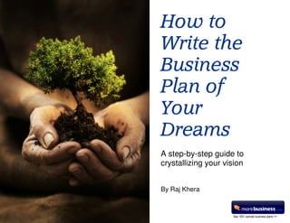 How to
                                                    Write the
                                                    Business
                                                    Plan of
                                                    Your
                                                    Dreams
                                                    A step-by-step guide to
                                                    crystallizing your vision


                                                    By Raj Khera

How to Write the Business Plan of Your Dreams   1                                    Raj Khera


                                                                         See 100+ sample business plans >>
 