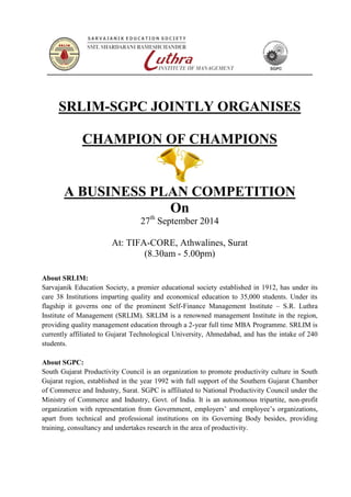 SRLIM-SGPC JOINTLY ORGANISES 
CHAMPION OF CHAMPIONS 
A BUSINESS PLAN COMPETITION 
On 
27th September 2014 
At: TIFA-CORE, Athwalines, Surat 
(8.30am - 5.00pm) 
About SRLIM: 
Sarvajanik Education Society, a premier educational society established in 1912, has under its 
care 38 Institutions imparting quality and economical education to 35,000 students. Under its 
flagship it governs one of the prominent Self-Finance Management Institute – S.R. Luthra 
Institute of Management (SRLIM). SRLIM is a renowned management Institute in the region, 
providing quality management education through a 2-year full time MBA Programme. SRLIM is 
currently affiliated to Gujarat Technological University, Ahmedabad, and has the intake of 240 
students. 
About SGPC: 
South Gujarat Productivity Council is an organization to promote productivity culture in South 
Gujarat region, established in the year 1992 with full support of the Southern Gujarat Chamber 
of Commerce and Industry, Surat. SGPC is affiliated to National Productivity Council under the 
Ministry of Commerce and Industry, Govt. of India. It is an autonomous tripartite, non-profit 
organization with representation from Government, employers’ and employee’s organizations, 
apart from technical and professional institutions on its Governing Body besides, providing 
training, consultancy and undertakes research in the area of productivity. 
 