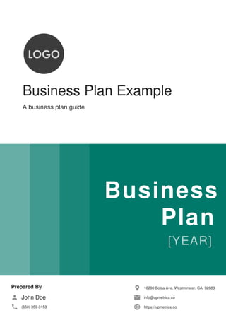 Business Plan Example
A business plan guide
Business
Plan
Prepared By
John Doe
(650) 359-3153
10200 Bolsa Ave, Westminster, CA, 92683
info@upmetrics.co
https://upmetrics.co
 