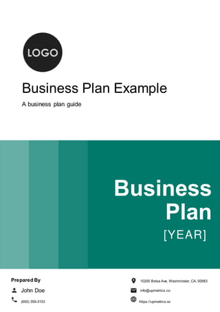 Business Plan Example
A business plan guide
Business
Plan
Prepared By
John Doe
10200 Bolsa Ave, Westminster, CA, 92683
info@upmetrics.co
(650) 359-3153 https://upmetrics.co
 
