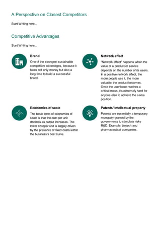 A Perspective on Closest Competitors
Start Writing here...
Competitive Advantages
Start Writing here...
Brand
One of the strongest sustainable
competitive advantages, because it
takes not only money but also a
long time to build a successful
brand.
Economies of scale
The basic tenet of economies of
scale is that the cost per unit
declines as output increases. The
lower cost per unit is largely driven
by the presence of fixed costs within
the business’s cost curve.
Network effect
"Network effect" happens when the
value of a product or service
depends on the number of its users.
In a positive network effect, the
more people use it, the more
valuable the product becomes.
Once the user base reaches a
critical mass, it's extremely hard for
anyone else to achieve the same
position.
Patents/ Intellectual property
Patents are essentially a temporary
monopoly granted by the
governments to stimulate risky
R&D. Example: biotech and
pharmaceutical companies.
 
