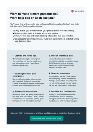Want to make it more presentable?
Want help tips on each section?
You'll save time and can write your professional business plan effectively and faster
with Upmetrics' business plan software.
Every feature you need to convert your great business idea into a reality.
Write your plan easily and faster without any hassles.
Structure your idea and create stunning pitches that awe your investors.
Get access to Upmetrics software, invite your team members and start writing
your business plan.
1. Get tried and tested tips
Upmetrics business plan builder gives
you everything you need to stay in sync
and guides you on every step of your
business plan writing.
2. Write an interactive plan
Use our business plan sections -
competitive Analysis, comparison tables,
SWOT Analysis, charts, timelines,
milestones, etc to create a visually
impactful business plan.
3. Stunning business plan
cover pages
Upmetrics business plan builder comes
with beautifully designed cover pages.
Choose professional, creative cover pages
to make your business plan stand out.
4. Financial forecasting
With Upmetrics you don’t have to worry
about navigating complex spreadsheets.
Just input your numbers and we’ll provide
you with well-structured financial reports
that you and your investors understand.
5. Share easily with anyone
Upmetrics plans are easily shareable in
pdf and word documents. And if either
doesn’t work, you can share it with a quick
link too and track the reader's activity!
6. Real-time and Collaborative
Invite your team members to initiate
conversations, discuss ideas and
strategies in real-time, share respective
feedback, and write your business plan.
Join over 100k+ entrepreneurs who have used Upmetrics to create their business plans.
Start writing your business plan today
 