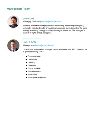 Management Team
JOHN DOE
Managing Director- john.doe@example.com
John has done MBA with specialization in marketing and strategy from [ABC]
University. he is the Director of marketing responsible for implementing the brand
strategy, marketing strategy including campaigns, events etc. She manages a
team of 10 highly skilled managers.
UNCLE TOM
Manager - uncle.tom@example.com
Uncle Tom is a very skilled manager, he has done MBA from ABC University. he
is good at following skills :
Communication
Leadership.
Listening.
Delegation.
Critical Thinking.
Trustworthiness.
Networking.
Employee Recognition.
 