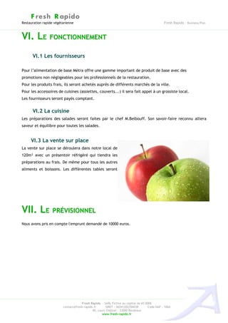 F resh R apido
Restauration rapide végétarienne                                                              Fresh Rapido – Business Plan



VI. LE FONCTIONNEMENT
      VI.1 Les fournisseurs

Pour l’alimentation de base Métra offre une gamme important de produit de base avec des
promotions non négligeables pour les professionnels de la restauration.
Pour les produits frais, ils seront achetés auprès de différents marchés de la ville.
Pour les accessoires de cuisines (assiettes, couverts...) il sera fait appel à un grossiste local.
Les fournisseurs seront payés comptant.


      VI.2 La cuisine
Les préparations des salades seront faites par le chef M.Belbouff. Son savoir-faire reconnu alliera
saveur et équilibre pour toutes les salades.


     VI.3 La vente sur place
La vente sur place se déroulera dans notre local de
120m² avec un présentoir réfrigéré qui tiendra les
préparations au frais. De même pour tous les autres
aliments et boissons. Les différentes tables seront




VII. LE PRÉVISIONNEL
Nous avons pris en compte l'emprunt demandé de 10000 euros.




                                     Fresh Rapido – SARL Fictive au capital de 65 000€
                         contact@fresh-rapido.fr       SIRET : 36541202700038       Code NAF : 100A
                                             40, cours d'Albret – 33000 Bordeaux
                                                    www.fresh-rapido.fr
 
