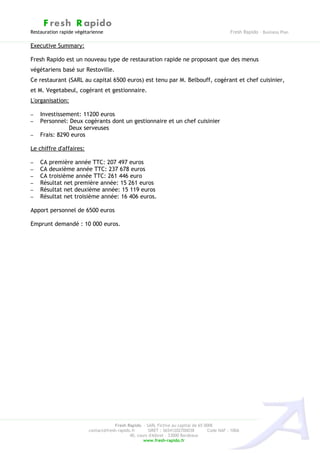 F resh R apido
Restauration rapide végétarienne                                                              Fresh Rapido – Business Plan

Executive Summary:

Fresh Rapido est un nouveau type de restauration rapide ne proposant que des menus
végétariens basé sur Restoville.
Ce restaurant (SARL au capital 6500 euros) est tenu par M. Belbouff, cogérant et chef cuisinier,
et M. Vegetabeul, cogérant et gestionnaire.
L'organisation:

–   Investissement: 11200 euros
–   Personnel: Deux cogérants dont un gestionnaire et un chef cuisinier
               Deux serveuses
–   Frais: 8290 euros

Le chiffre d'affaires:

–   CA première année TTC: 207 497 euros
–   CA deuxième année TTC: 237 678 euros
–   CA troisième année TTC: 261 446 euro
–   Résultat net première année: 15 261 euros
–   Résultat net deuxième année: 15 119 euros
–   Résultat net troisième année: 16 406 euros.

Apport personnel de 6500 euros

Emprunt demandé : 10 000 euros.




                                     Fresh Rapido – SARL Fictive au capital de 65 000€
                         contact@fresh-rapido.fr       SIRET : 36541202700038       Code NAF : 100A
                                             40, cours d'Albret – 33000 Bordeaux
                                                    www.fresh-rapido.fr
 
