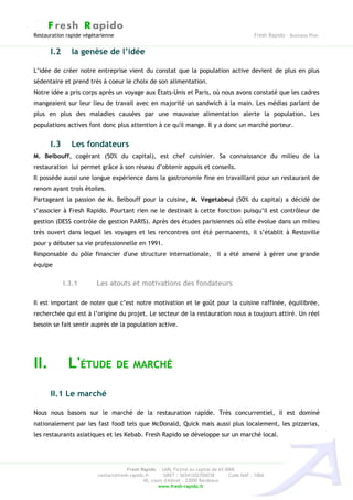 F resh R apido
Restauration rapide végétarienne                                                              Fresh Rapido – Business Plan


      I.2      la genèse de l’idée

L’idée de créer notre entreprise vient du constat que la population active devient de plus en plus
sédentaire et prend très à coeur le choix de son alimentation.
Notre idée a pris corps après un voyage aux Etats-Unis et Paris, où nous avons constaté que les cadres
mangeaient sur leur lieu de travail avec en majorité un sandwich à la main. Les médias parlant de
plus en plus des maladies causées par une mauvaise alimentation alerte la population. Les
populations actives font donc plus attention à ce qu'il mange. Il y a donc un marché porteur.


      I.3      Les fondateurs
M. Belbouff, cogérant (50% du capital), est chef cuisinier. Sa connaissance du milieu de la
restauration lui permet grâce à son réseau d’obtenir appuis et conseils.
Il possède aussi une longue expérience dans la gastronomie fine en travaillant pour un restaurant de
renom ayant trois étoiles.
Partageant la passion de M. Belbouff pour la cuisine, M. Vegetabeul (50% du capital) a décidé de
s’associer à Fresh Rapido. Pourtant rien ne le destinait à cette fonction puisqu’il est contrôleur de
gestion (DESS contrôle de gestion PARIS). Après des études parisiennes où elle évolue dans un milieu
très ouvert dans lequel les voyages et les rencontres ont été permanents, il s’établit à Restoville
pour y débuter sa vie professionnelle en 1991.
Responsable du pôle financier d'une structure internationale, il a été amené à gérer une grande
équipe


            I.3.1        Les atouts et motivations des fondateurs

Il est important de noter que c’est notre motivation et le goût pour la cuisine raffinée, équilibrée,
recherchée qui est à l’origine du projet. Le secteur de la restauration nous a toujours attiré. Un réel
besoin se fait sentir auprès de la population active.




II.          L'ÉTUDE DE MARCHÉ
      II.1 Le marché

Nous nous basons sur le marché de la restauration rapide. Très concurrentiel, il est dominé
nationalement par les fast food tels que McDonald, Quick mais aussi plus localement, les pizzerias,
les restaurants asiatiques et les Kebab. Fresh Rapido se développe sur un marché local.




                                     Fresh Rapido – SARL Fictive au capital de 65 000€
                         contact@fresh-rapido.fr       SIRET : 36541202700038       Code NAF : 100A
                                             40, cours d'Albret – 33000 Bordeaux
                                                    www.fresh-rapido.fr
 