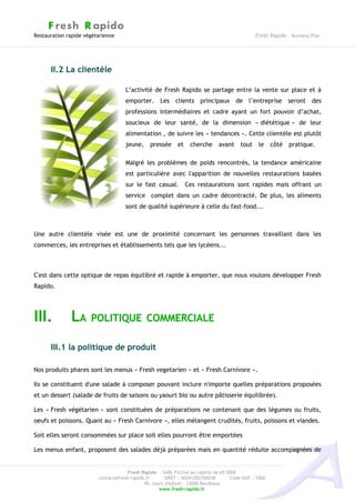 F resh R apido
Restauration rapide végétarienne                                                               Fresh Rapido – Business Plan




      II.2 La clientèle

                                     L’activité de Fresh Rapido se partage entre la vente sur place et à
                                     emporter. Les clients principaux de l’entreprise seront des
                                     professions intermédiaires et cadre ayant un fort pouvoir d’achat,
                                     soucieux de leur santé, de la dimension « diététique » de leur
                                     alimentation , de suivre les « tendances ». Cette clientèle est plutôt
                                     jeune,    pressée      et   cherche      avant     tout    le    côté   pratique.

                                     Malgré les problèmes de poids rencontrés, la tendance américaine
                                     est particulière avec l'apparition de nouvelles restaurations basées
                                     sur le fast casual. Ces restaurations sont rapides mais offrant un
                                     service complet dans un cadre décontracté. De plus, les aliments
                                     sont de qualité supérieure à celle du fast-food...



Une autre clientèle visée est une de proximité concernant les personnes travaillant dans les
commerces, les entreprises et établissements tels que les lycéens...



C'est dans cette optique de repas équilibré et rapide à emporter, que nous voulons développer Fresh
Rapido.




III.          LA POLITIQUE COMMERCIALE
      III.1 la politique de produit

Nos produits phares sont les menus « Fresh vegetarien » et « Fresh Carnivore ».

Ils se constituent d'une salade à composer pouvant inclure n'importe quelles préparations proposées
et un dessert (salade de fruits de saisons ou yaourt bio ou autre pâtisserie équilibrée).

Les « Fresh végétarien » sont constituées de préparations ne contenant que des légumes ou fruits,
oeufs et poissons. Quant au « Fresh Carnivore », elles mélangent crudités, fruits, poissons et viandes.

Soit elles seront consommées sur place soit elles pourront être emportées

Les menus enfant, proposent des salades déjà préparées mais en quantité réduite accompagnées de


                                     Fresh Rapido – SARL Fictive au capital de 65 000€
                         contact@fresh-rapido.fr       SIRET : 36541202700038       Code NAF : 100A
                                             40, cours d'Albret – 33000 Bordeaux
                                                    www.fresh-rapido.fr
 