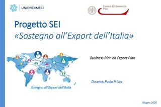 Business Plan ed Export Plan
Progetto SEI
«Sostegno all’Export dell’Italia»
Sostegno all’Export dell’Italia
Docente: Paolo Priora
Giugno 2020
 