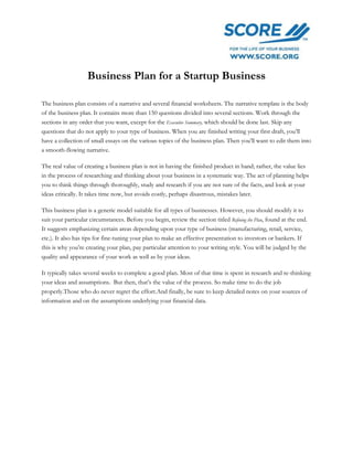 Business Plan for a Startup Business
The business plan consists of a narrative and several financial worksheets. The narrative template is the body
of the business plan. It contains more than 150 questions divided into several sections. Work through the
sections in any order that you want, except for the Executive Summary, which should be done last. Skip any
questions that do not apply to your type of business. When you are finished writing your first draft, you’ll
have a collection of small essays on the various topics of the business plan. Then you’ll want to edit them into
a smooth-flowing narrative.
The real value of creating a business plan is not in having the finished product in hand; rather, the value lies
in the process of researching and thinking about your business in a systematic way. The act of planning helps
you to think things through thoroughly, study and research if you are not sure of the facts, and look at your
ideas critically. It takes time now, but avoids costly, perhaps disastrous, mistakes later.
This business plan is a generic model suitable for all types of businesses. However, you should modify it to
suit your particular circumstances. Before you begin, review the section titled Refining the Plan, found at the end.
It suggests emphasizing certain areas depending upon your type of business (manufacturing, retail, service,
etc.). It also has tips for fine-tuning your plan to make an effective presentation to investors or bankers. If
this is why you’re creating your plan, pay particular attention to your writing style. You will be judged by the
quality and appearance of your work as well as by your ideas.
It typically takes several weeks to complete a good plan. Most of that time is spent in research and re-thinking
your ideas and assumptions. But then, that’s the value of the process. So make time to do the job
properly.Those who do never regret the effort.And finally, be sure to keep detailed notes on your sources of
information and on the assumptions underlying your financial data.
 