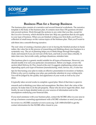 Business Plan for a Startup Business
The business plan consists of a narrative and several financial worksheets. The narrative
template is the body of the business plan. It contains more than 150 questions divided
into several sections. Work through the sections in any order that you like, except for
the Executive Summary, which should be done last. Skip any questions that do not apply
to your type of business. When you are finished writing your first draft, you’ll have a
collection of small essays on the various topics of the business plan. Then you’ll want to
edit them into a smooth‐flowing narrative.
The real value of creating a business plan is not in having the finished product in hand;
rather, the value lies in the process of researching and thinking about your business in a
systematic way. The act of planning helps you to think things through thoroughly,
study and research if you are not sure of the facts, and look at your ideas critically. It
takes time now, but avoids costly, perhaps disastrous, mistakes later.
This business plan is a generic model suitable for all types of businesses. However, you
should modify it to suit your particular circumstances. Before you begin, review the
section titled Refining the Plan, found at the end. It suggests emphasizing certain areas
depending upon your type of business (manufacturing, retail, service, etc.). It also has
tips for fine‐tuning your plan to make an effective presentation to investors or bankers.
If this is why you’re creating your plan, pay particular attention to your writing style.
You will be judged by the quality and appearance of your work as well as by your
ideas.
It typically takes several weeks to complete a good plan. Most of that time is spent in
research and re‐thinking your ideas and assumptions. But then, that’s the value of the
process. So make time to do the job properly. Those who do never regret the effort. And
finally, be sure to keep detailed notes on your sources of information and on the
assumptions underlying your financial data.
If you need assistance with your business plan, contact the SCORE office in your area to
set up a business counseling appointment with a SCORE volunteer or send your plan
for review to a SCORE counselor at www.score.org. Call 1‐800‐634‐0245 to get the
contact information for the SCORE office closest to you.
 