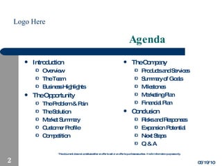 Agenda Introduction Overview The Team Business Highlights The Opportunity The Problem & Pain The Solution Market Summary Customer Profile Competition The Company Products and Services Summary of Goals Milestones Marketing Plan Financial Plan Conclusion Risks and Responses Expansion Potential Next Steps Q & A 05/19/10 