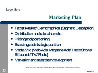 Marketing Plan Target Market/Demographics: [Segment Description] Distribution and sales channels Pricing and positioning Branding and strategic position Media Mix: [Web Ads/Magazine Ads/Trade Shows/Billboards/TV/Radio] Marketing and sales team development 05/19/10 
