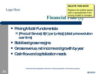 Financial Plan (1) Pricing Model Fundamentals [Product/Service]: $[#] per [unit(s)] [detail price evolution over time] Stabilized gross margins Gross revenue, net income and growth by year Cash flow and capitalization needs 05/19/10 DELETE THIS NOTE Replace the bullets below with a spreadsheet if the pricing model is complex. 