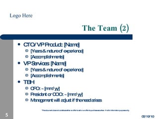 The Team (2) CTO/VP Product: [Name] [Years & nature of experience] [Accomplishments] VP Services: [Name] [Years & nature of experience] [Accomplishments] TBH CFO: ~[mm/yy] President or COO: ~[mm/yy] Management will adjust if the need arises 05/19/10 