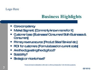 Business Highlights Core competency Market Segment: [Commonly known name for it] Customer base: [Businesses/Consumers/Both Businesses & Consumers] Primary revenue source: [Product Sales/Service/etc.] ROI for customers: [Formula based on current costs] Are the dogs eating the dog food? Scalability? Strategic or nice-to-have? 05/19/10 