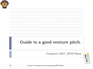 Guide to a good venture pitch.

                            Conquest 2007, BITS-Pilani



   Center for Entrepreneurial Leadership, BITS-Pilani