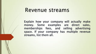 Explain how your company will actually make
money. Some examples are direct sales,
memberships fees, and selling advertisi...