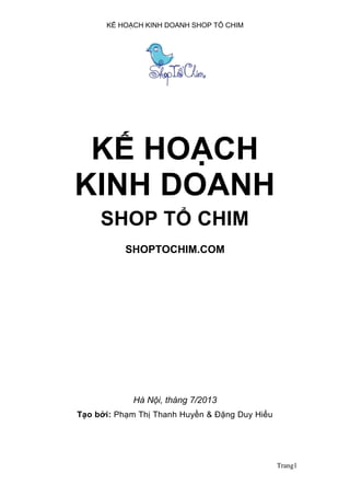 KẾ HOẠCH KINH DOANH SHOP TỔ CHIM
Trang1
KẾ HOẠCH
KINH DOANH
SHOP TỔ CHIM
SHOPTOCHIM.COM
Hà Nội, tháng 7/2013
Tạo bởi: Phạm Thị Thanh Huyền & Đặng Duy Hiếu
 