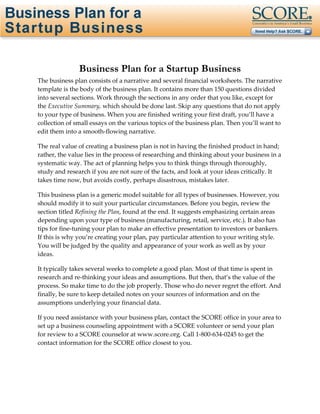Page 1 of 31 




               Business Plan for a Startup Business
The business plan consists of a narrative and several financial worksheets. The narrative 
template is the body of the business plan. It contains more than 150 questions divided 
into several sections. Work through the sections in any order that you like, except for 
the Executive Summary, which should be done last. Skip any questions that do not apply 
to your type of business. When you are finished writing your first draft, you’ll have a 
collection of small essays on the various topics of the business plan. Then you’ll want to 
edit them into a smooth‐flowing narrative. 

The real value of creating a business plan is not in having the finished product in hand; 
rather, the value lies in the process of researching and thinking about your business in a 
systematic way. The act of planning helps you to think things through thoroughly, 
study and research if you are not sure of the facts, and look at your ideas critically. It 
takes time now, but avoids costly, perhaps disastrous, mistakes later. 

This business plan is a generic model suitable for all types of businesses. However, you 
should modify it to suit your particular circumstances. Before you begin, review the 
section titled Refining the Plan, found at the end. It suggests emphasizing certain areas 
depending upon your type of business (manufacturing, retail, service, etc.). It also has 
tips for fine‐tuning your plan to make an effective presentation to investors or bankers. 
If this is why you’re creating your plan, pay particular attention to your writing style. 
You will be judged by the quality and appearance of your work as well as by your 
ideas. 

It typically takes several weeks to complete a good plan. Most of that time is spent in 
research and re‐thinking your ideas and assumptions. But then, that’s the value of the 
process. So make time to do the job properly. Those who do never regret the effort. And 
finally, be sure to keep detailed notes on your sources of information and on the 
assumptions underlying your financial data.  

If you need assistance with your business plan, contact the SCORE office in your area to 
set up a business counseling appointment with a SCORE volunteer or send your plan 
for review to a SCORE counselor at www.score.org. Call 1‐800‐634‐0245 to get the 
contact information for the SCORE office closest to you. 
 