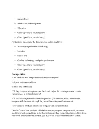 •   Income level

   •   Social class and occupation

   •   Education

   •   Other (specific to your industry)

   •   Other (specific to your industry)

For business customers, the demographic factors might be:

   •   Industry (or portion of an industry)

   •   Location

   •   Size of firm

   •   Quality, technology, and price preferences

   •   Other (specific to your industry)

   •   Other (specific to your industry)

Competition
What products and companies will compete with you?

List your major competitors:

(Names and addresses)

Will they compete with you across the board, or just for certain products, certain
customers, or in certain locations?

Will you have important indirect competitors? (For example, video rental stores
compete with theaters, although they are different types of businesses.)

How will your products or services compare with the competition?

Use the Competitive Analysis table below to compare your company with your two
most important competitors. In the first column are key competitive factors. Since these
vary from one industry to another, you may want to customize the list of factors.
 