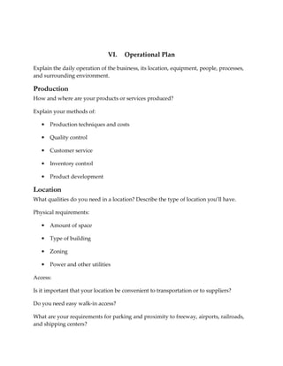 VI.    Operational Plan

Explain the daily operation of the business, its location, equipment, people, processes,
and surrounding environment.

Production
How and where are your products or services produced?

Explain your methods of:

   •   Production techniques and costs

   •   Quality control

   •   Customer service

   •   Inventory control

   •   Product development

Location
What qualities do you need in a location? Describe the type of location you’ll have.

Physical requirements:

   •   Amount of space

   •   Type of building

   •   Zoning

   •   Power and other utilities

Access:

Is it important that your location be convenient to transportation or to suppliers?

Do you need easy walk-in access?

What are your requirements for parking and proximity to freeway, airports, railroads,
and shipping centers?
 