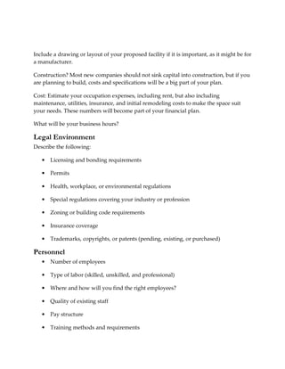Include a drawing or layout of your proposed facility if it is important, as it might be for
a manufacturer.

Construction? Most new companies should not sink capital into construction, but if you
are planning to build, costs and specifications will be a big part of your plan.

Cost: Estimate your occupation expenses, including rent, but also including
maintenance, utilities, insurance, and initial remodeling costs to make the space suit
your needs. These numbers will become part of your financial plan.

What will be your business hours?

Legal Environment
Describe the following:

   •   Licensing and bonding requirements

   •   Permits

   •   Health, workplace, or environmental regulations

   •   Special regulations covering your industry or profession

   •   Zoning or building code requirements

   •   Insurance coverage

   •   Trademarks, copyrights, or patents (pending, existing, or purchased)

Personnel
   •   Number of employees

   •   Type of labor (skilled, unskilled, and professional)

   •   Where and how will you find the right employees?

   •   Quality of existing staff

   •   Pay structure

   •   Training methods and requirements
 