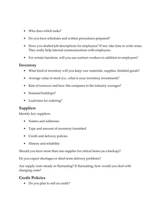 •   Who does which tasks?

   •   Do you have schedules and written procedures prepared?

   •   Have you drafted job descriptions for employees? If not, take time to write some.
       They really help internal communications with employees.

   •   For certain functions, will you use contract workers in addition to employees?

Inventory
   •   What kind of inventory will you keep: raw materials, supplies, finished goods?

   •   Average value in stock (i.e., what is your inventory investment)?

   •   Rate of turnover and how this compares to the industry averages?

   •   Seasonal buildups?

   •   Lead-time for ordering?

Suppliers
Identify key suppliers:

   •   Names and addresses

   •   Type and amount of inventory furnished

   •   Credit and delivery policies

   •   History and reliability

Should you have more than one supplier for critical items (as a backup)?

Do you expect shortages or short-term delivery problems?

Are supply costs steady or fluctuating? If fluctuating, how would you deal with
changing costs?

Credit Policies
   •   Do you plan to sell on credit?
 