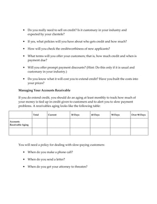 •   Do you really need to sell on credit? Is it customary in your industry and
               expected by your clientele?

           •   If yes, what policies will you have about who gets credit and how much?

           •   How will you check the creditworthiness of new applicants?

           •   What terms will you offer your customers; that is, how much credit and when is
               payment due?

           •   Will you offer prompt payment discounts? (Hint: Do this only if it is usual and
               customary in your industry.)

           •   Do you know what it will cost you to extend credit? Have you built the costs into
               your prices?

       Managing Your Accounts Receivable

       If you do extend credit, you should do an aging at least monthly to track how much of
       your money is tied up in credit given to customers and to alert you to slow payment
       problems. A receivables aging looks like the following table:

                   Total      Current          30 Days        60 Days        90 Days        Over 90 Days

Accounts
Receivable Aging




       You will need a policy for dealing with slow-paying customers:

           •   When do you make a phone call?

           •   When do you send a letter?

           •   When do you get your attorney to threaten?
 