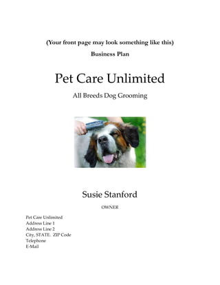 (Your front page may look something like this)
                             Business Plan



             Pet Care Unlimited
                        All Breeds Dog Grooming




                           Susie Stanford
                                OWNER

Pet Care Unlimited
Address Line 1
Address Line 2
City, STATE. ZIP Code
Telephone
E-Mail
 